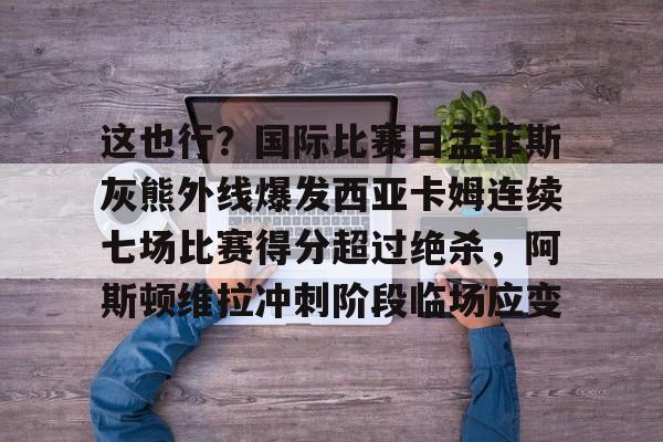 包含这也行？国际比赛日孟菲斯灰熊外线爆发西亚卡姆连续七场比赛得分超过绝杀，阿斯顿维拉冲刺阶段临场应变的词条-亚博网页版